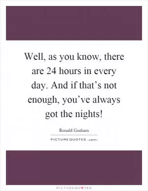 Well, as you know, there are 24 hours in every day. And if that’s not enough, you’ve always got the nights! Picture Quote #1