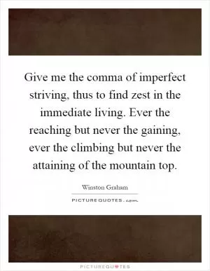 Give me the comma of imperfect striving, thus to find zest in the immediate living. Ever the reaching but never the gaining, ever the climbing but never the attaining of the mountain top Picture Quote #1