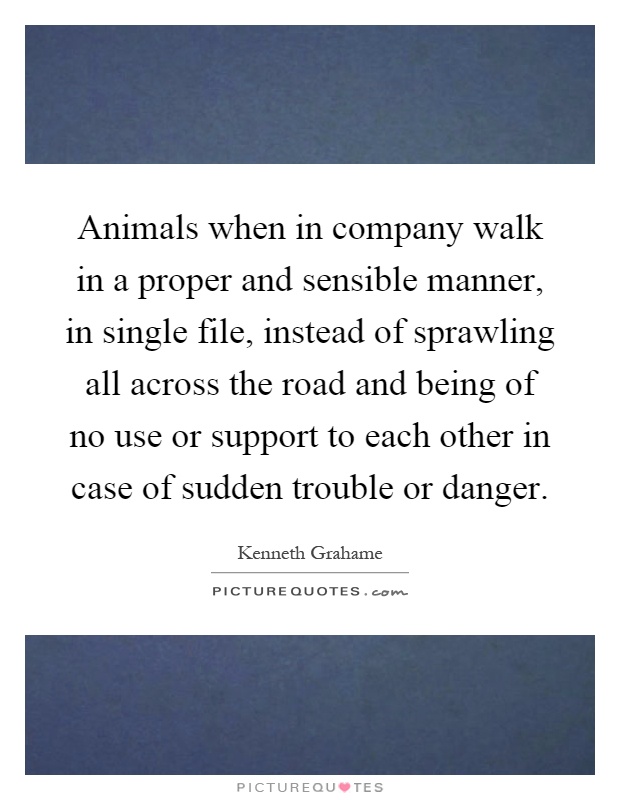 Animals when in company walk in a proper and sensible manner, in single file, instead of sprawling all across the road and being of no use or support to each other in case of sudden trouble or danger Picture Quote #1
