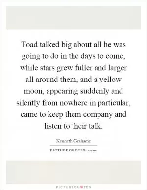 Toad talked big about all he was going to do in the days to come, while stars grew fuller and larger all around them, and a yellow moon, appearing suddenly and silently from nowhere in particular, came to keep them company and listen to their talk Picture Quote #1