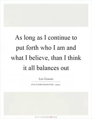 As long as I continue to put forth who I am and what I believe, than I think it all balances out Picture Quote #1