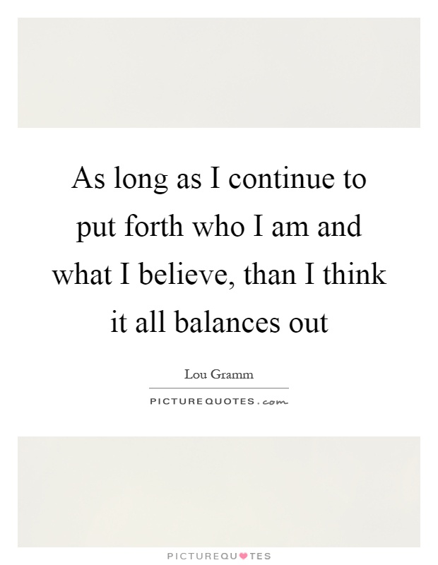 As long as I continue to put forth who I am and what I believe, than I think it all balances out Picture Quote #1