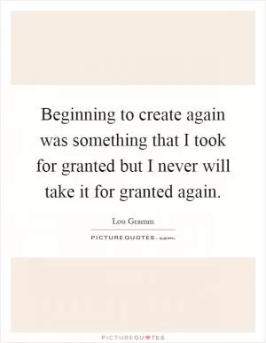 Beginning to create again was something that I took for granted but I never will take it for granted again Picture Quote #1