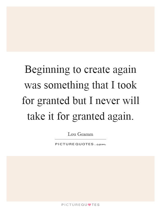 Beginning to create again was something that I took for granted but I never will take it for granted again Picture Quote #1