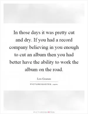 In those days it was pretty cut and dry. If you had a record company believing in you enough to cut an album then you had better have the ability to work the album on the road Picture Quote #1