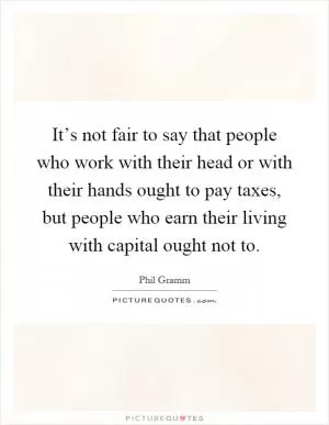 It’s not fair to say that people who work with their head or with their hands ought to pay taxes, but people who earn their living with capital ought not to Picture Quote #1