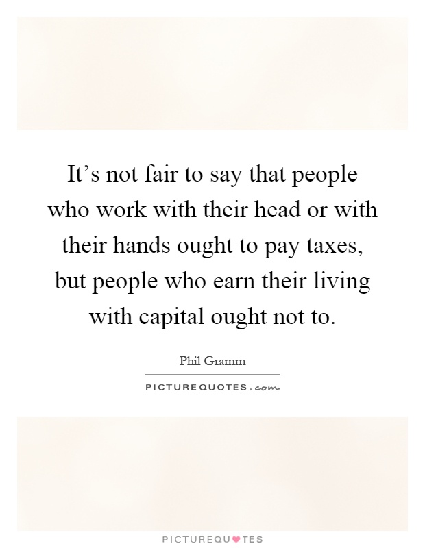 It's not fair to say that people who work with their head or with their hands ought to pay taxes, but people who earn their living with capital ought not to Picture Quote #1