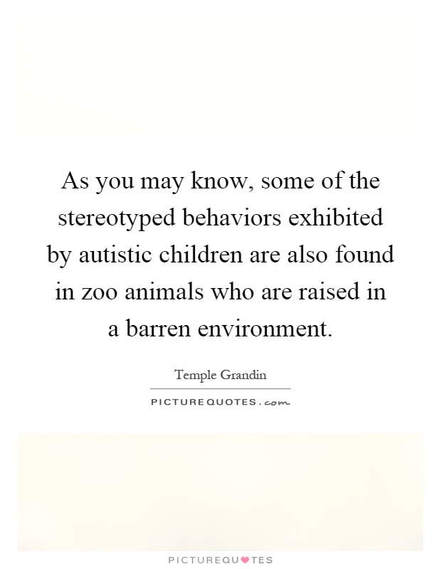 As you may know, some of the stereotyped behaviors exhibited by autistic children are also found in zoo animals who are raised in a barren environment Picture Quote #1