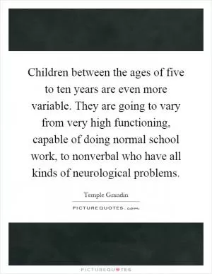 Children between the ages of five to ten years are even more variable. They are going to vary from very high functioning, capable of doing normal school work, to nonverbal who have all kinds of neurological problems Picture Quote #1