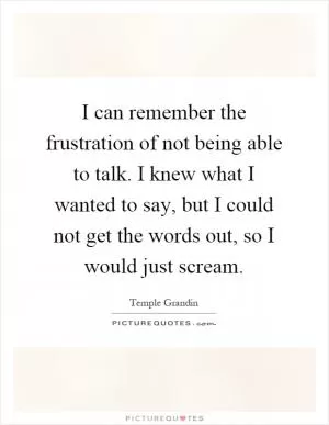 I can remember the frustration of not being able to talk. I knew what I wanted to say, but I could not get the words out, so I would just scream Picture Quote #1