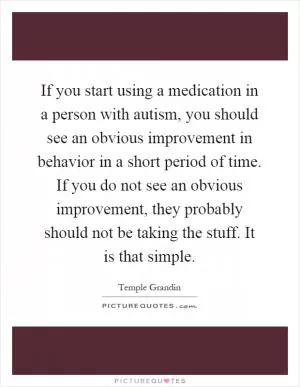 If you start using a medication in a person with autism, you should see an obvious improvement in behavior in a short period of time. If you do not see an obvious improvement, they probably should not be taking the stuff. It is that simple Picture Quote #1