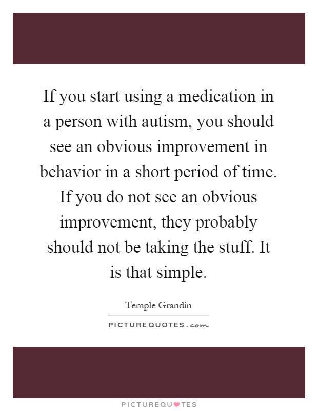If you start using a medication in a person with autism, you should see an obvious improvement in behavior in a short period of time. If you do not see an obvious improvement, they probably should not be taking the stuff. It is that simple Picture Quote #1
