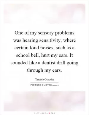 One of my sensory problems was hearing sensitivity, where certain loud noises, such as a school bell, hurt my ears. It sounded like a dentist drill going through my ears Picture Quote #1