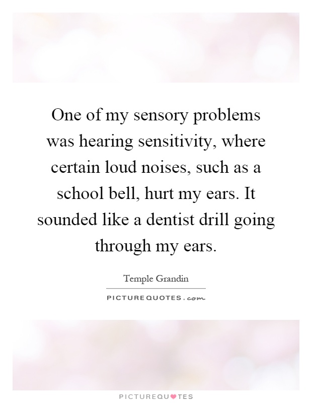 One of my sensory problems was hearing sensitivity, where certain loud noises, such as a school bell, hurt my ears. It sounded like a dentist drill going through my ears Picture Quote #1