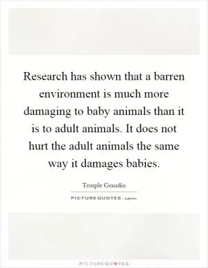 Research has shown that a barren environment is much more damaging to baby animals than it is to adult animals. It does not hurt the adult animals the same way it damages babies Picture Quote #1