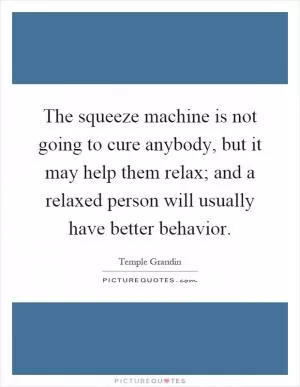 The squeeze machine is not going to cure anybody, but it may help them relax; and a relaxed person will usually have better behavior Picture Quote #1