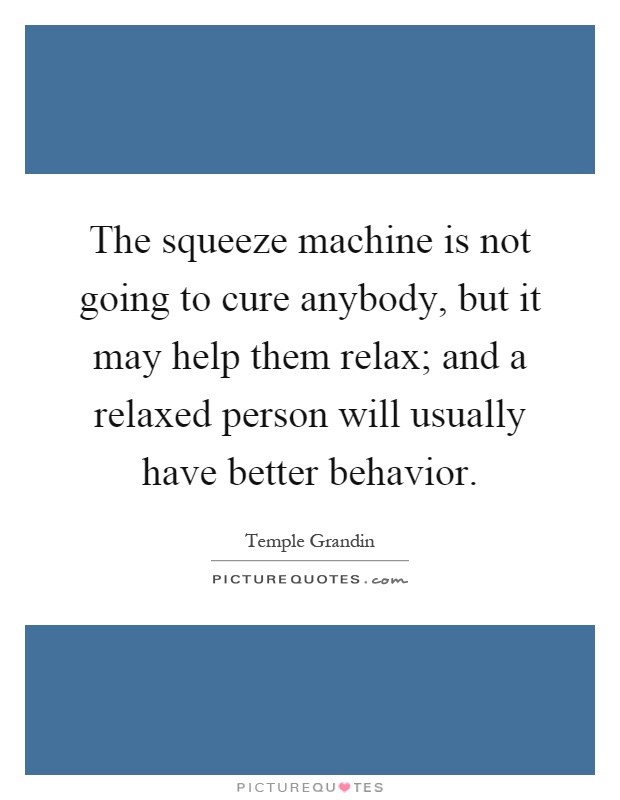 The squeeze machine is not going to cure anybody, but it may help them relax; and a relaxed person will usually have better behavior Picture Quote #1