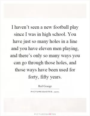 I haven’t seen a new football play since I was in high school. You have just so many holes in a line and you have eleven men playing, and there’s only so many ways you can go through those holes, and those ways have been used for forty, fifty years Picture Quote #1