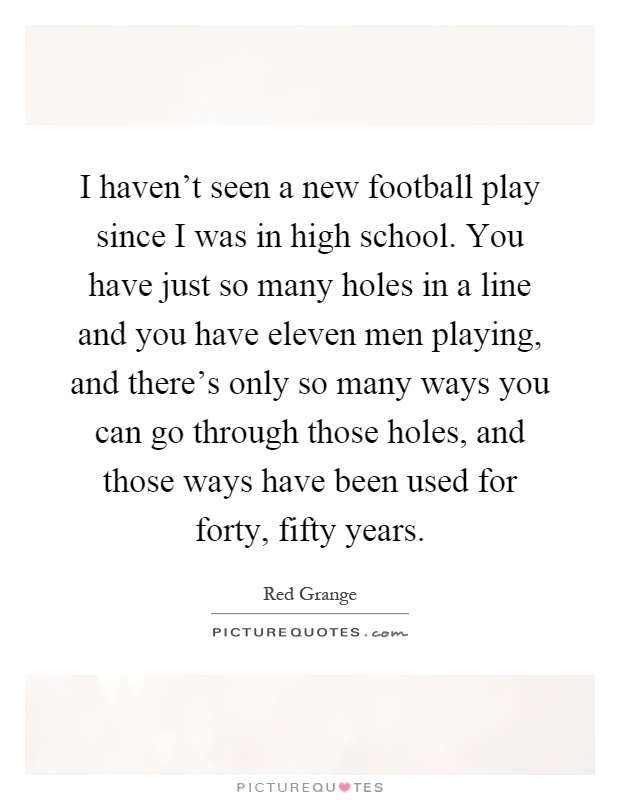 I haven't seen a new football play since I was in high school. You have just so many holes in a line and you have eleven men playing, and there's only so many ways you can go through those holes, and those ways have been used for forty, fifty years Picture Quote #1