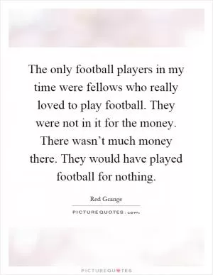 The only football players in my time were fellows who really loved to play football. They were not in it for the money. There wasn’t much money there. They would have played football for nothing Picture Quote #1
