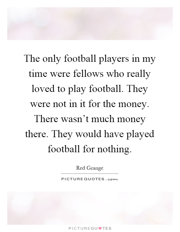 The only football players in my time were fellows who really loved to play football. They were not in it for the money. There wasn't much money there. They would have played football for nothing Picture Quote #1