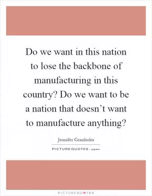 Do we want in this nation to lose the backbone of manufacturing in this country? Do we want to be a nation that doesn’t want to manufacture anything? Picture Quote #1