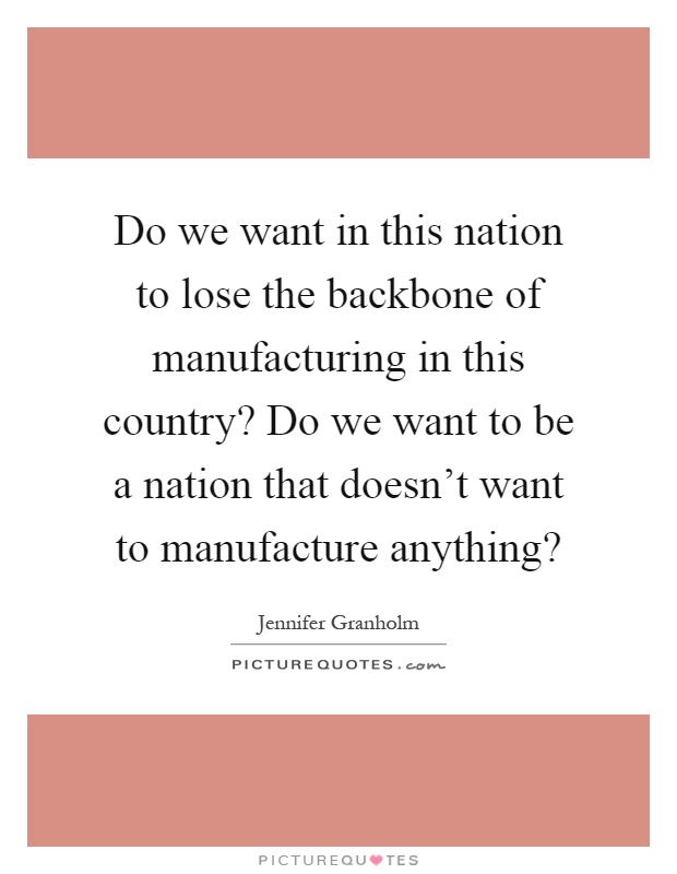 Do we want in this nation to lose the backbone of manufacturing in this country? Do we want to be a nation that doesn't want to manufacture anything? Picture Quote #1