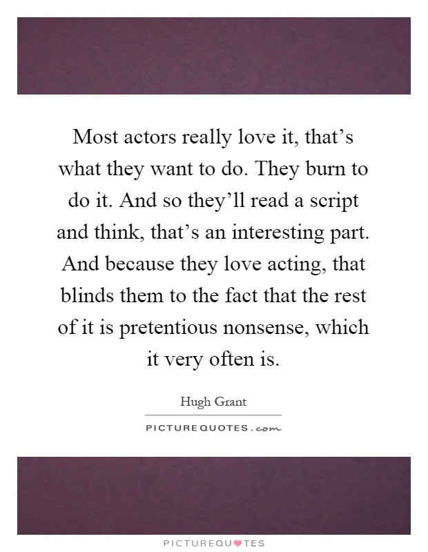Most actors really love it, that's what they want to do. They burn to do it. And so they'll read a script and think, that's an interesting part. And because they love acting, that blinds them to the fact that the rest of it is pretentious nonsense, which it very often is Picture Quote #1