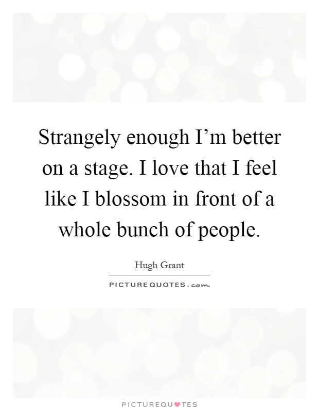 Strangely enough I'm better on a stage. I love that I feel like I blossom in front of a whole bunch of people Picture Quote #1