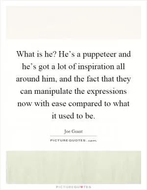 What is he? He’s a puppeteer and he’s got a lot of inspiration all around him, and the fact that they can manipulate the expressions now with ease compared to what it used to be Picture Quote #1