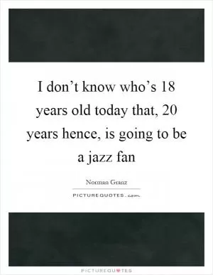 I don’t know who’s 18 years old today that, 20 years hence, is going to be a jazz fan Picture Quote #1
