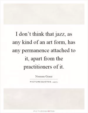 I don’t think that jazz, as any kind of an art form, has any permanence attached to it, apart from the practitioners of it Picture Quote #1