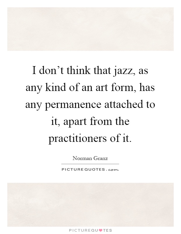I don't think that jazz, as any kind of an art form, has any permanence attached to it, apart from the practitioners of it Picture Quote #1