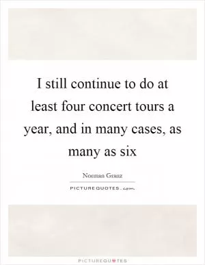 I still continue to do at least four concert tours a year, and in many cases, as many as six Picture Quote #1