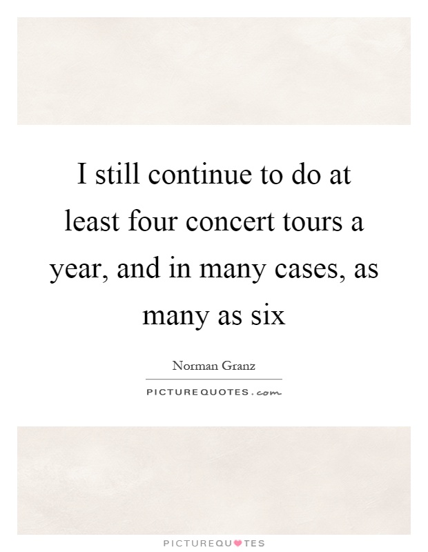 I still continue to do at least four concert tours a year, and in many cases, as many as six Picture Quote #1