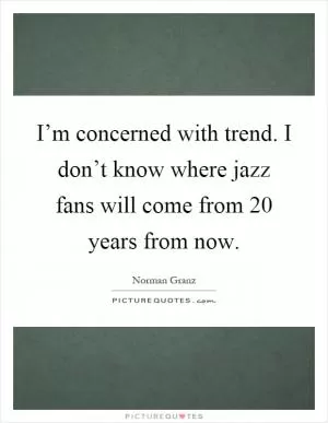 I’m concerned with trend. I don’t know where jazz fans will come from 20 years from now Picture Quote #1