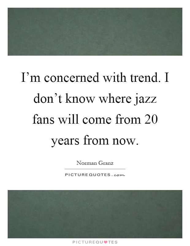 I'm concerned with trend. I don't know where jazz fans will come from 20 years from now Picture Quote #1