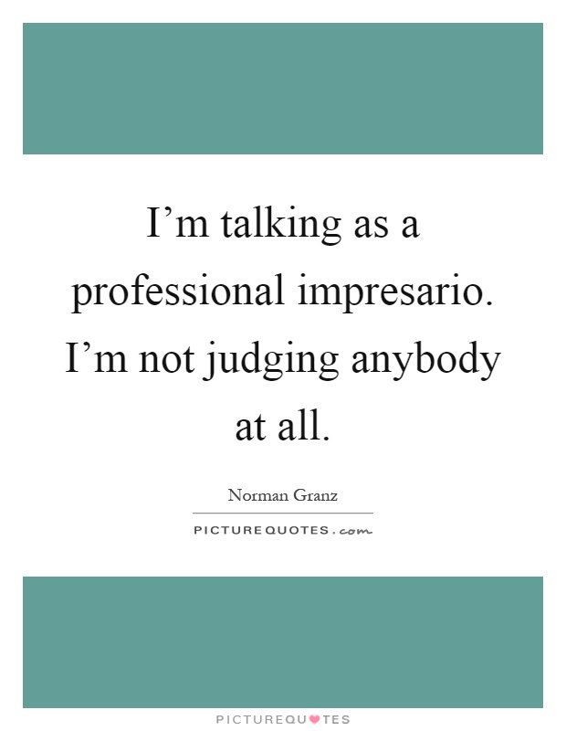 I'm talking as a professional impresario. I'm not judging anybody at all Picture Quote #1