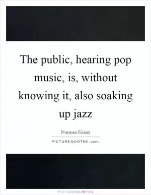 The public, hearing pop music, is, without knowing it, also soaking up jazz Picture Quote #1