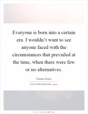 Everyone is born into a certain era. I wouldn’t want to see anyone faced with the circumstances that prevailed at the time, when there were few or no alternatives Picture Quote #1