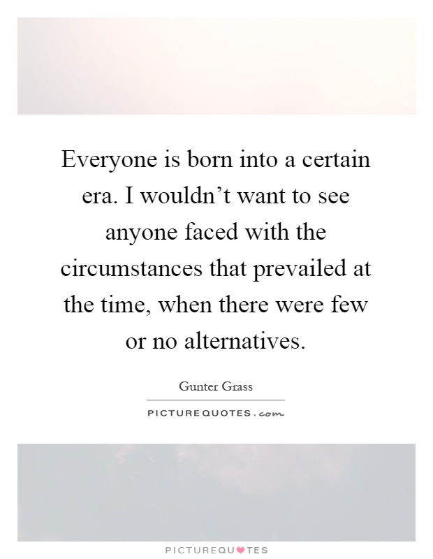 Everyone is born into a certain era. I wouldn't want to see anyone faced with the circumstances that prevailed at the time, when there were few or no alternatives Picture Quote #1