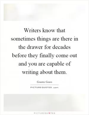 Writers know that sometimes things are there in the drawer for decades before they finally come out and you are capable of writing about them Picture Quote #1