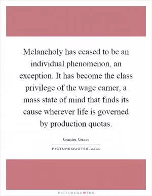 Melancholy has ceased to be an individual phenomenon, an exception. It has become the class privilege of the wage earner, a mass state of mind that finds its cause wherever life is governed by production quotas Picture Quote #1