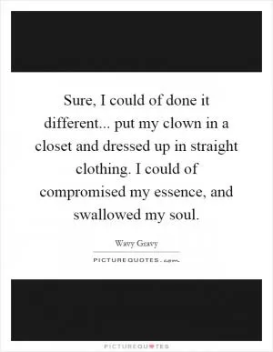 Sure, I could of done it different... put my clown in a closet and dressed up in straight clothing. I could of compromised my essence, and swallowed my soul Picture Quote #1