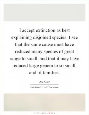 I accept extinction as best explaining disjoined species. I see that the same cause must have reduced many species of great range to small, and that it may have reduced large genera to so small, and of families Picture Quote #1