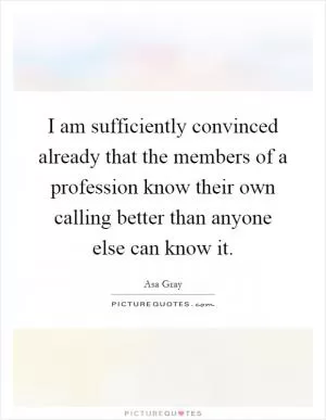I am sufficiently convinced already that the members of a profession know their own calling better than anyone else can know it Picture Quote #1