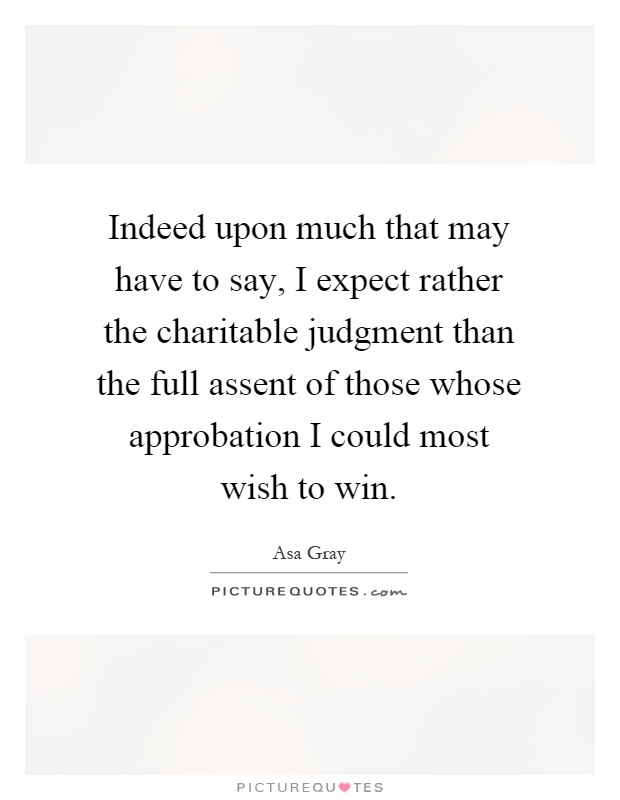 Indeed upon much that may have to say, I expect rather the charitable judgment than the full assent of those whose approbation I could most wish to win Picture Quote #1