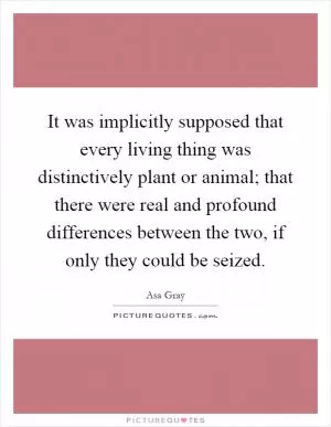 It was implicitly supposed that every living thing was distinctively plant or animal; that there were real and profound differences between the two, if only they could be seized Picture Quote #1