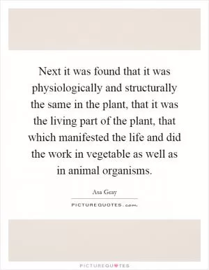 Next it was found that it was physiologically and structurally the same in the plant, that it was the living part of the plant, that which manifested the life and did the work in vegetable as well as in animal organisms Picture Quote #1