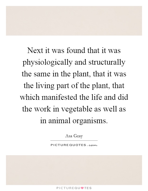 Next it was found that it was physiologically and structurally the same in the plant, that it was the living part of the plant, that which manifested the life and did the work in vegetable as well as in animal organisms Picture Quote #1